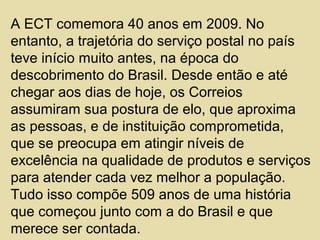 A ECT comemora 40 anos em 2009. No
entanto, a trajetória do serviço postal no país
teve início muito antes, na época do
descobrimento do Brasil. Desde então e até
chegar aos dias de hoje, os Correios
assumiram sua postura de elo, que aproxima
as pessoas, e de instituição comprometida,
que se preocupa em atingir níveis de
excelência na qualidade de produtos e serviços
para atender cada vez melhor a população.
Tudo isso compõe 509 anos de uma história
que começou junto com a do Brasil e que
merece ser contada.
 