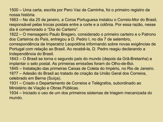 1500 – Uma carta, escrita por Pero Vaz de Caminha, foi o primeiro registro da
nossa história.
1663 – No dia 25 de janeiro, a Coroa Portuguesa instalou o Correio-Mor do Brasil,
responsável pelas trocas postais entre a corte e a colônia. Por essa razão, nesse
dia é comemorado o “Dia do Carteiro”.
1822 – O mensageiro Paulo Bregaro, considerado o primeiro carteiro e o Patrono
dos Carteiros do País, entregou a D. Pedro I, no dia 7 de setembro,
correspondência da Imperatriz Leopoldina informando sobre novas exigências de
Portugal com relação ao Brasil. Ao recebê-la, D. Pedro reagiu declarando a
Independência do Brasil.
1843 – O Brasil se torna o segundo país do mundo (depois da Grã-Bretanha) a
implantar o selo postal. As primeiras emissões foram do Olho-de-Boi.
1845 – Instalação das primeiras Caixas de Coleta do Império, no Rio de Janeiro.
1877 – Adesão do Brasil ao tratado de criação da União Geral dos Correios,
celebrado em Berna (Suíça).
1931 – Criado o Departamento de Correios e Telégrafos, subordinado ao
Ministério de Viação e Obras Públicas.
1934 – Iniciado o uso de um dos primeiros sistemas de triagem mecanizada do
mundo.
 