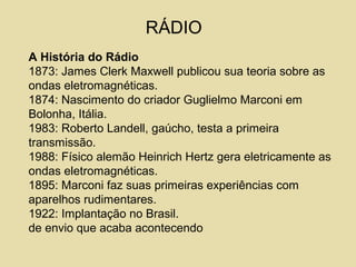 RÁDIO
A História do Rádio
1873: James Clerk Maxwell publicou sua teoria sobre as
ondas eletromagnéticas.
1874: Nascimento do criador Guglielmo Marconi em
Bolonha, Itália.
1983: Roberto Landell, gaúcho, testa a primeira
transmissão.
1988: Físico alemão Heinrich Hertz gera eletricamente as
ondas eletromagnéticas.
1895: Marconi faz suas primeiras experiências com
aparelhos rudimentares.
1922: Implantação no Brasil.
de envio que acaba acontecendo
 