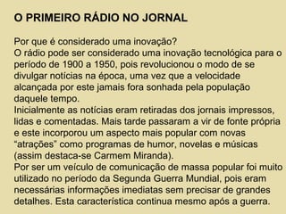 O PRIMEIRO RÁDIO NO JORNAL
Por que é considerado uma inovação?
O rádio pode ser considerado uma inovação tecnológica para o
período de 1900 a 1950, pois revolucionou o modo de se
divulgar notícias na época, uma vez que a velocidade
alcançada por este jamais fora sonhada pela população
daquele tempo.
Inicialmente as notícias eram retiradas dos jornais impressos,
lidas e comentadas. Mais tarde passaram a vir de fonte própria
e este incorporou um aspecto mais popular com novas
“atrações” como programas de humor, novelas e músicas
(assim destaca-se Carmem Miranda).
Por ser um veículo de comunicação de massa popular foi muito
utilizado no período da Segunda Guerra Mundial, pois eram
necessárias informações imediatas sem precisar de grandes
detalhes. Esta característica continua mesmo após a guerra.
 