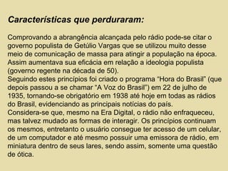 Características que perduraram:
Comprovando a abrangência alcançada pelo rádio pode-se citar o
governo populista de Getúlio Vargas que se utilizou muito desse
meio de comunicação de massa para atingir a população na época.
Assim aumentava sua eficácia em relação a ideologia populista
(governo regente na década de 50).
Seguindo estes princípios foi criado o programa “Hora do Brasil” (que
depois passou a se chamar “A Voz do Brasil”) em 22 de julho de
1935, tornando-se obrigatório em 1938 até hoje em todas as rádios
do Brasil, evidenciando as principais notícias do país.
Considera-se que, mesmo na Era Digital, o rádio não enfraqueceu,
mas talvez mudado as formas de interagir. Os princípios continuam
os mesmos, entretanto o usuário consegue ter acesso de um celular,
de um computador e até mesmo possuir uma emissora de rádio, em
miniatura dentro de seus lares, sendo assim, somente uma questão
de ótica.
 