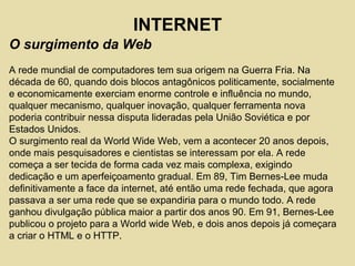 O surgimento da Web
A rede mundial de computadores tem sua origem na Guerra Fria. Na
década de 60, quando dois blocos antagônicos politicamente, socialmente
e economicamente exerciam enorme controle e influência no mundo,
qualquer mecanismo, qualquer inovação, qualquer ferramenta nova
poderia contribuir nessa disputa lideradas pela União Soviética e por
Estados Unidos.
O surgimento real da World Wide Web, vem a acontecer 20 anos depois,
onde mais pesquisadores e cientistas se interessam por ela. A rede
começa a ser tecida de forma cada vez mais complexa, exigindo
dedicação e um aperfeiçoamento gradual. Em 89, Tim Bernes-Lee muda
definitivamente a face da internet, até então uma rede fechada, que agora
passava a ser uma rede que se expandiria para o mundo todo. A rede
ganhou divulgação pública maior a partir dos anos 90. Em 91, Bernes-Lee
publicou o projeto para a World wide Web, e dois anos depois já começara
a criar o HTML e o HTTP.
INTERNET
 