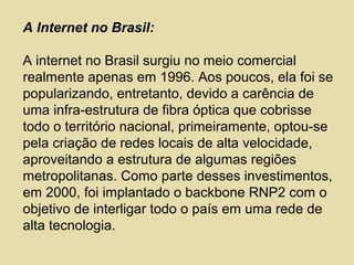 A Internet no Brasil:
A internet no Brasil surgiu no meio comercial
realmente apenas em 1996. Aos poucos, ela foi se
popularizando, entretanto, devido a carência de
uma infra-estrutura de fibra óptica que cobrisse
todo o território nacional, primeiramente, optou-se
pela criação de redes locais de alta velocidade,
aproveitando a estrutura de algumas regiões
metropolitanas. Como parte desses investimentos,
em 2000, foi implantado o backbone RNP2 com o
objetivo de interligar todo o país em uma rede de
alta tecnologia.
 