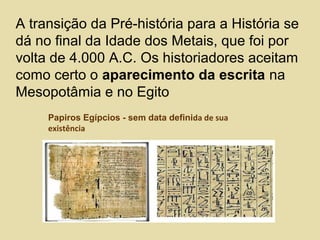 Papiros Egípcios - sem data definida de sua
existência
A transição da Pré-história para a História se
dá no final da Idade dos Metais, que foi por
volta de 4.000 A.C. Os historiadores aceitam
como certo o aparecimento da escrita na
Mesopotâmia e no Egito
 