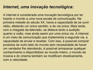 Internet, uma inovação tecnológica:
A internet é considerada uma inovação tecnológica por ter
trazido o mundo a uma nova escala de comunicação. Na
primeira metade do século XX, havia a capacidade de se ouvir
rádio, afetando um único sentido, e de via única. Mais tarde,
com a chegada da televisão, se afetava tanto a audição
quanto a visão, mas ainda assim por uma única via. A internet
é um meio de comunicação que implementa a segunda via, a
capacidade de enviar e receber. Com isso, é possível comprar
produtos de outro lado do mundo sem necessidade de haver
um vendedor lhe atendendo, é possível armazenar qualquer
conhecimento e disponibilizar ao mundo inteiro, o mundo da
música e do cinema também se modificam drasticamente,
com a velocidade.
 