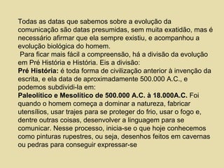 Todas as datas que sabemos sobre a evolução da
comunicação são datas presumidas, sem muita exatidão, mas é
necessário afirmar que ela sempre existiu, e acompanhou a
evolução biológica do homem.
Para ficar mais fácil a compreensão, há a divisão da evolução
em Pré História e História. Eis a divisão:
Pré História: é toda forma de civilização anterior à invenção da
escrita, e ela data de aproximadamente 500.000 A.C., e
podemos subdividi-la em:
Paleolítico e Mesolítico de 500.000 A.C. à 18.000A.C. Foi
quando o homem começa a dominar a natureza, fabricar
utensílios, usar trajes para se proteger do frio, usar o fogo e,
dentre outras coisas, desenvolver a linguagem para se
comunicar. Nesse processo, inicia-se o que hoje conhecemos
como pinturas rupestres, ou seja, desenhos feitos em cavernas
ou pedras para conseguir expressar-se
 