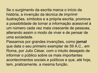 Se o surgimento da escrita marca o início da
história, a invenção da técnica de imprimir
ilustrações, símbolos e a própria escrita, promove
a possibilidade de tornar a informação acessível à
um número cada vez mais crescente de pessoas,
alterando assim o modo de viver e de pensar de
uma sociedade.
Passamos por grandes invenções, como jornal
que data o seu primeiro exemplar de 59 A.C., em
Roma, por Julio César, com o intuito desejado de
informar o público sobre os mais importantes
acontecimentos sociais e políticos e que, até hoje,
tem, praticamente, a mesma função.
 