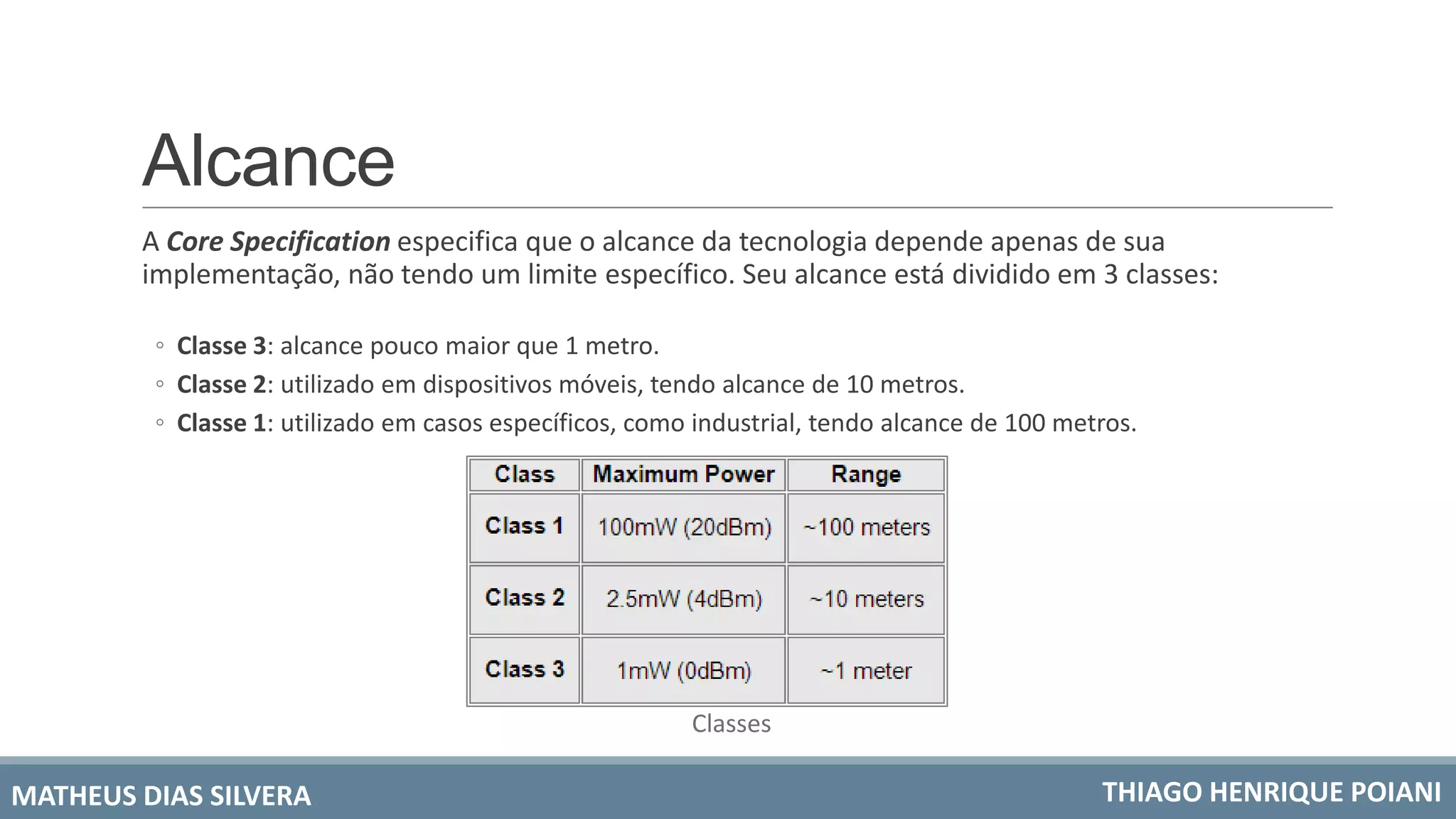 Alcance
A Core Specification especifica que o alcance da tecnologia depende apenas de sua
implementação, não tendo um limite específico. Seu alcance está dividido em 3 classes:
◦ Classe 3: alcance pouco maior que 1 metro.
◦ Classe 2: utilizado em dispositivos móveis, tendo alcance de 10 metros.
◦ Classe 1: utilizado em casos específicos, como industrial, tendo alcance de 100 metros.
MATHEUS DIAS SILVERA THIAGO HENRIQUE POIANI
Classes
 