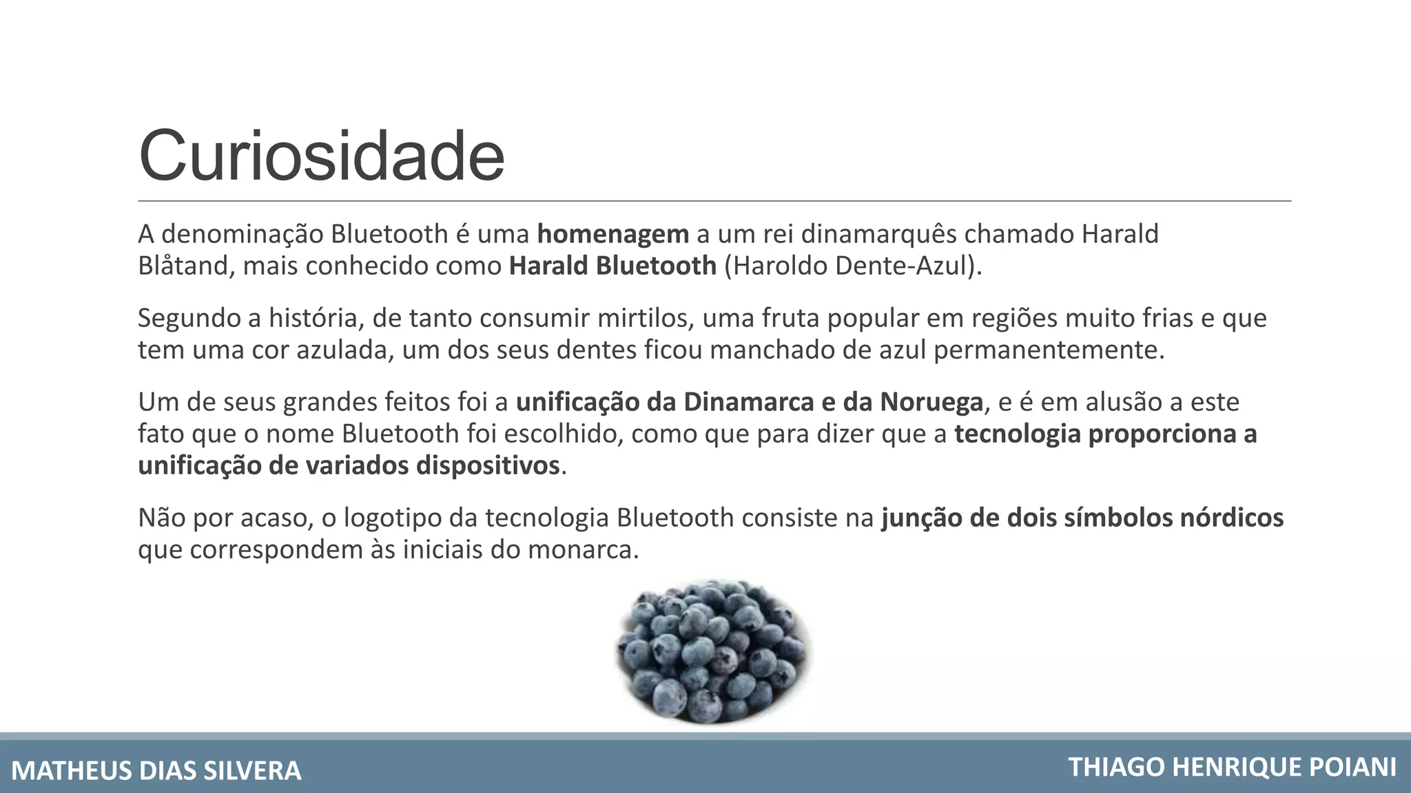 Curiosidade
A denominação Bluetooth é uma homenagem a um rei dinamarquês chamado Harald
Blåtand, mais conhecido como Harald Bluetooth (Haroldo Dente-Azul).
Segundo a história, de tanto consumir mirtilos, uma fruta popular em regiões muito frias e que
tem uma cor azulada, um dos seus dentes ficou manchado de azul permanentemente.
Um de seus grandes feitos foi a unificação da Dinamarca e da Noruega, e é em alusão a este
fato que o nome Bluetooth foi escolhido, como que para dizer que a tecnologia proporciona a
unificação de variados dispositivos.
Não por acaso, o logotipo da tecnologia Bluetooth consiste na junção de dois símbolos nórdicos
que correspondem às iniciais do monarca.
MATHEUS DIAS SILVERA THIAGO HENRIQUE POIANI
 