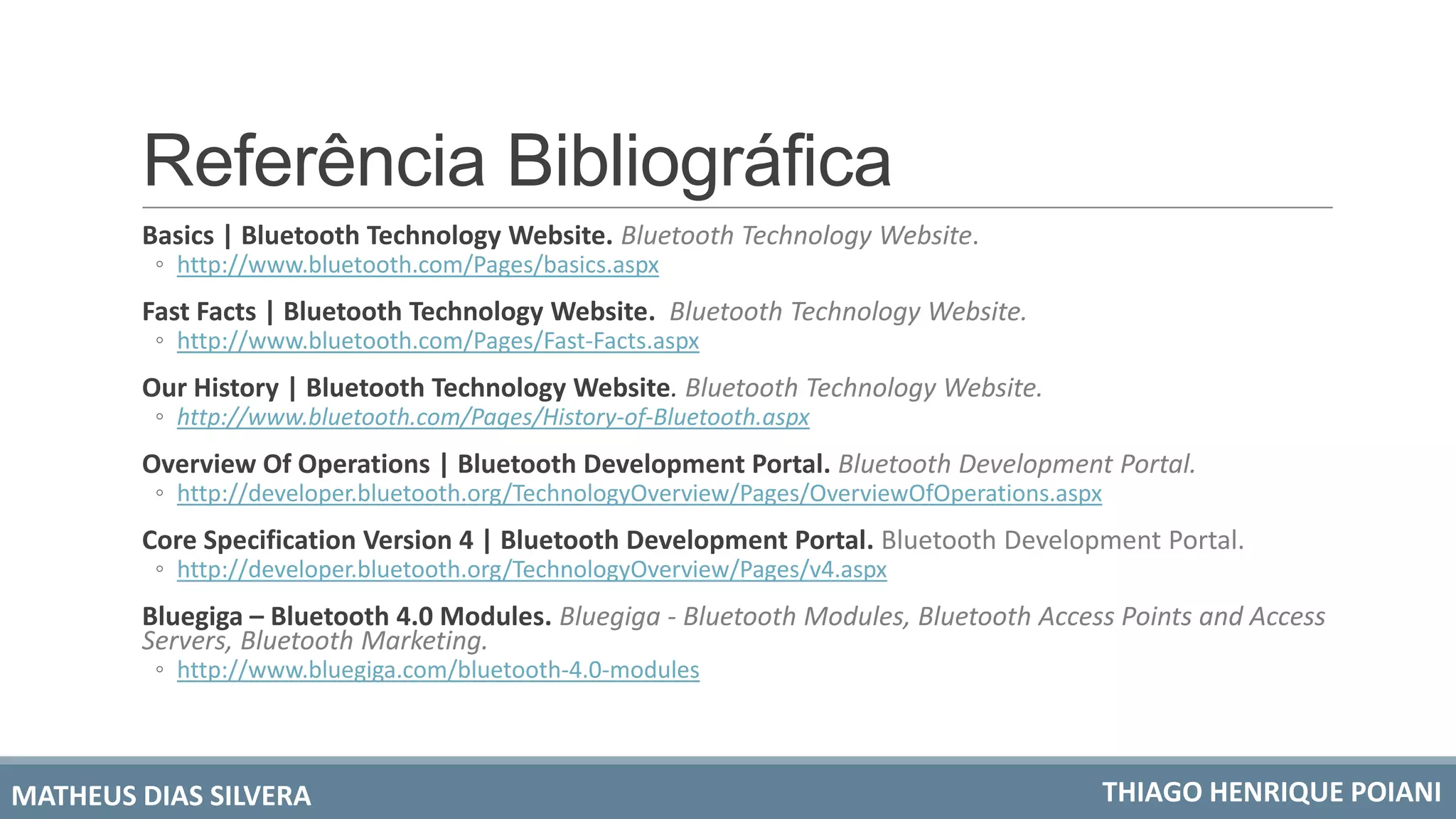 Referência Bibliográfica
Basics | Bluetooth Technology Website. Bluetooth Technology Website.
◦ http://www.bluetooth.com/Pages/basics.aspx
Fast Facts | Bluetooth Technology Website. Bluetooth Technology Website.
◦ http://www.bluetooth.com/Pages/Fast-Facts.aspx
Our History | Bluetooth Technology Website. Bluetooth Technology Website.
◦ http://www.bluetooth.com/Pages/History-of-Bluetooth.aspx
Overview Of Operations | Bluetooth Development Portal. Bluetooth Development Portal.
◦ http://developer.bluetooth.org/TechnologyOverview/Pages/OverviewOfOperations.aspx
Core Specification Version 4 | Bluetooth Development Portal. Bluetooth Development Portal.
◦ http://developer.bluetooth.org/TechnologyOverview/Pages/v4.aspx
Bluegiga – Bluetooth 4.0 Modules. Bluegiga - Bluetooth Modules, Bluetooth Access Points and Access
Servers, Bluetooth Marketing.
◦ http://www.bluegiga.com/bluetooth-4.0-modules
MATHEUS DIAS SILVERA THIAGO HENRIQUE POIANI
 