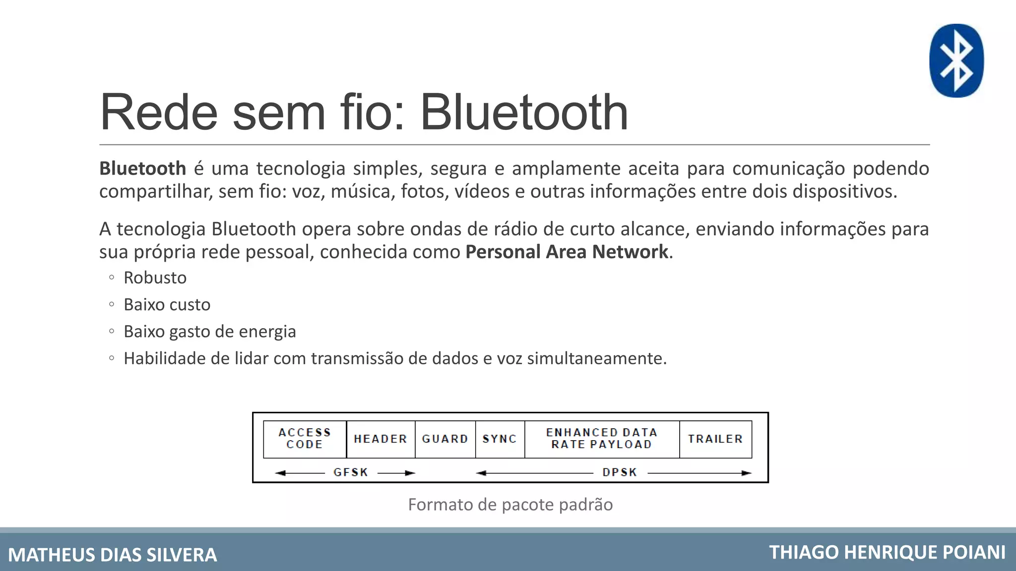 Rede sem fio: Bluetooth
Bluetooth é uma tecnologia simples, segura e amplamente aceita para comunicação podendo
compartilhar, sem fio: voz, música, fotos, vídeos e outras informações entre dois dispositivos.
A tecnologia Bluetooth opera sobre ondas de rádio de curto alcance, enviando informações para
sua própria rede pessoal, conhecida como Personal Area Network.
◦ Robusto
◦ Baixo custo
◦ Baixo gasto de energia
◦ Habilidade de lidar com transmissão de dados e voz simultaneamente.
Formato de pacote padrão
MATHEUS DIAS SILVERA THIAGO HENRIQUE POIANI
 