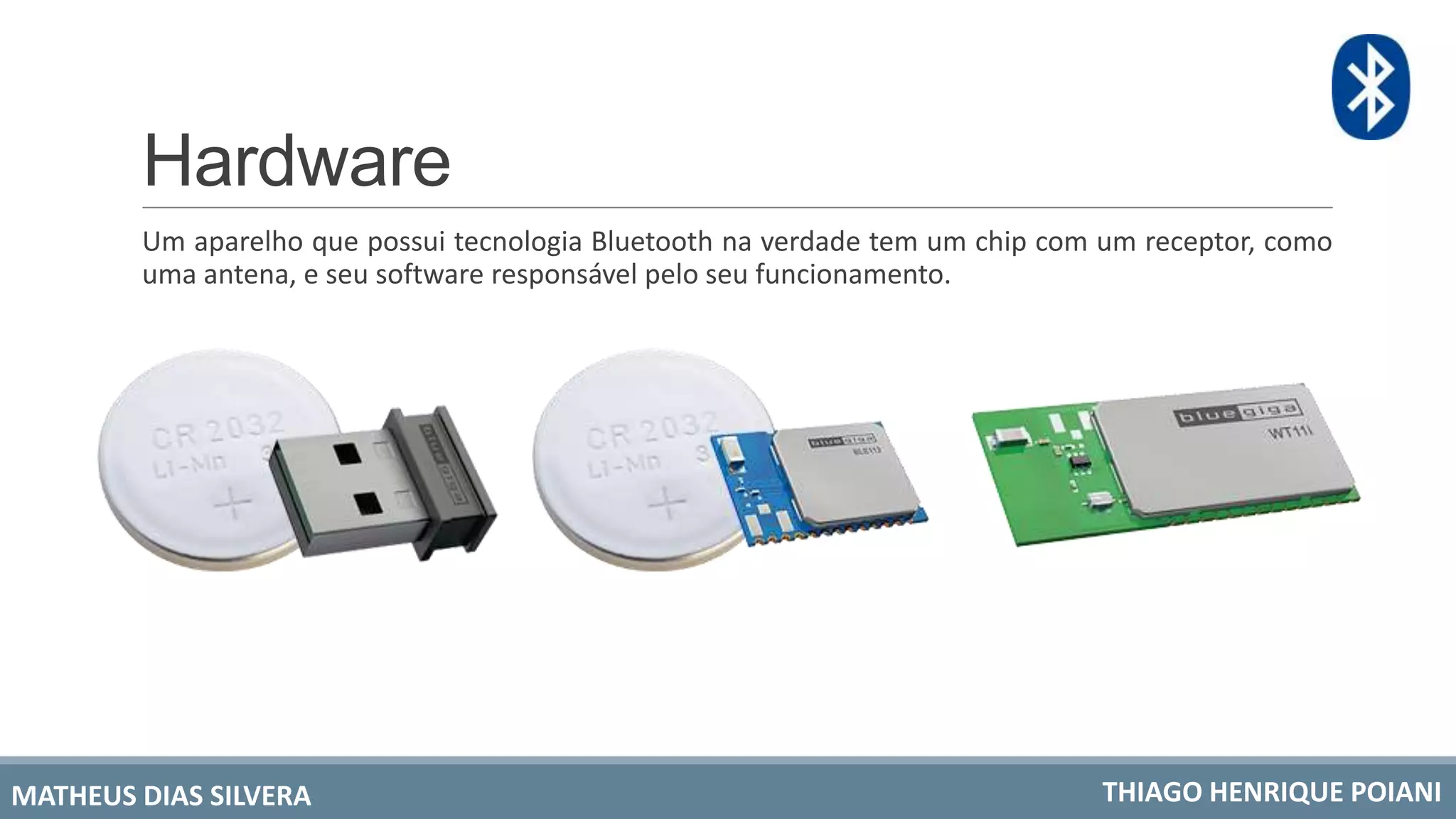 Hardware
Um aparelho que possui tecnologia Bluetooth na verdade tem um chip com um receptor, como
uma antena, e seu software responsável pelo seu funcionamento.
MATHEUS DIAS SILVERA THIAGO HENRIQUE POIANI
 