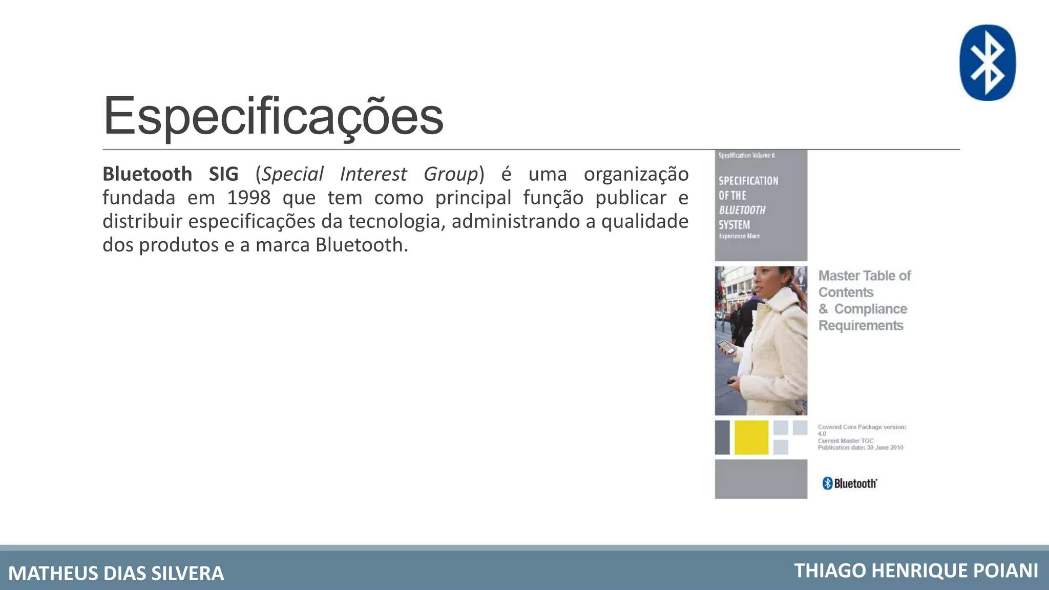 Especificações
Bluetooth SIG (Special Interest Group) é uma organização
fundada em 1998 que tem como principal função publicar e
distribuir especificações da tecnologia, administrando a qualidade
dos produtos e a marca Bluetooth.
MATHEUS DIAS SILVERA THIAGO HENRIQUE POIANI
 