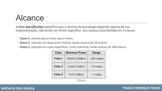 Alcance
A Core Specification especifica que o alcance da tecnologia depende apenas de sua
implementação, não tendo um limite específico. Seu alcance está dividido em 3 classes:
◦ Classe 3: alcance pouco maior que 1 metro.
◦ Classe 2: utilizado em dispositivos móveis, tendo alcance de 10 metros.
◦ Classe 1: utilizado em casos específicos, como industrial, tendo alcance de 100 metros.
MATHEUS DIAS SILVERA THIAGO HENRIQUE POIANI
Classes
 