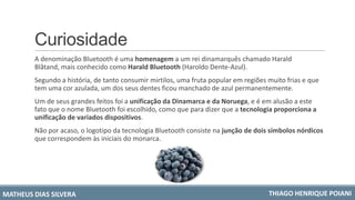 Curiosidade
A denominação Bluetooth é uma homenagem a um rei dinamarquês chamado Harald
Blåtand, mais conhecido como Harald Bluetooth (Haroldo Dente-Azul).
Segundo a história, de tanto consumir mirtilos, uma fruta popular em regiões muito frias e que
tem uma cor azulada, um dos seus dentes ficou manchado de azul permanentemente.
Um de seus grandes feitos foi a unificação da Dinamarca e da Noruega, e é em alusão a este
fato que o nome Bluetooth foi escolhido, como que para dizer que a tecnologia proporciona a
unificação de variados dispositivos.
Não por acaso, o logotipo da tecnologia Bluetooth consiste na junção de dois símbolos nórdicos
que correspondem às iniciais do monarca.
MATHEUS DIAS SILVERA THIAGO HENRIQUE POIANI
 