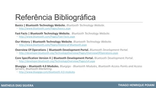 Referência Bibliográfica
Basics | Bluetooth Technology Website. Bluetooth Technology Website.
◦ http://www.bluetooth.com/Pages/basics.aspx
Fast Facts | Bluetooth Technology Website. Bluetooth Technology Website.
◦ http://www.bluetooth.com/Pages/Fast-Facts.aspx
Our History | Bluetooth Technology Website. Bluetooth Technology Website.
◦ http://www.bluetooth.com/Pages/History-of-Bluetooth.aspx
Overview Of Operations | Bluetooth Development Portal. Bluetooth Development Portal.
◦ http://developer.bluetooth.org/TechnologyOverview/Pages/OverviewOfOperations.aspx
Core Specification Version 4 | Bluetooth Development Portal. Bluetooth Development Portal.
◦ http://developer.bluetooth.org/TechnologyOverview/Pages/v4.aspx
Bluegiga – Bluetooth 4.0 Modules. Bluegiga - Bluetooth Modules, Bluetooth Access Points and Access
Servers, Bluetooth Marketing.
◦ http://www.bluegiga.com/bluetooth-4.0-modules
MATHEUS DIAS SILVERA THIAGO HENRIQUE POIANI
 