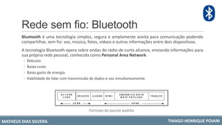 Rede sem fio: Bluetooth
Bluetooth é uma tecnologia simples, segura e amplamente aceita para comunicação podendo
compartilhar, sem fio: voz, música, fotos, vídeos e outras informações entre dois dispositivos.
A tecnologia Bluetooth opera sobre ondas de rádio de curto alcance, enviando informações para
sua própria rede pessoal, conhecida como Personal Area Network.
◦ Robusto
◦ Baixo custo
◦ Baixo gasto de energia
◦ Habilidade de lidar com transmissão de dados e voz simultaneamente.
Formato de pacote padrão
MATHEUS DIAS SILVERA THIAGO HENRIQUE POIANI
 