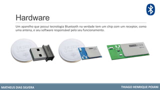 Hardware
Um aparelho que possui tecnologia Bluetooth na verdade tem um chip com um receptor, como
uma antena, e seu software responsável pelo seu funcionamento.
MATHEUS DIAS SILVERA THIAGO HENRIQUE POIANI
 