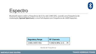 Espectro
Bluetooth opera sobre a frequência de 2.4 a até 2.485 GHz, usando uma frequência de
modulação (Spread Spectrum) e sinal full-duplex com frequência de 1600 hops/sec.
Banda de Frequência
MATHEUS DIAS SILVERA THIAGO HENRIQUE POIANI
 