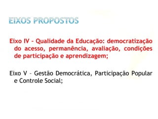 Eixo IV – Qualidade da Educação: democratização
do acesso, permanência, avaliação, condições
de participação e aprendizagem;
Eixo V – Gestão Democrática, Participação Popular
e Controle Social;
 