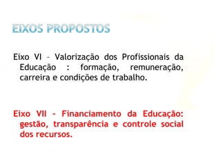 Eixo VI – Valorização dos Profissionais da
Educação : formação, remuneração,
carreira e condições de trabalho.
Eixo VII – Financiamento da Educação:
gestão, transparência e controle social
dos recursos.
 
