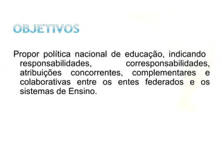 Propor política nacional de educação, indicando
responsabilidades, corresponsabilidades,
atribuições concorrentes, complementares e
colaborativas entre os entes federados e os
sistemas de Ensino.
 