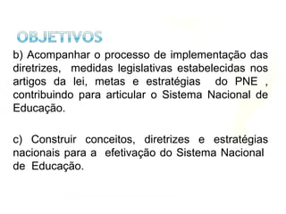 b) Acompanhar o processo de implementação das
diretrizes, medidas legislativas estabelecidas nos
artigos da lei, metas e estratégias do PNE ,
contribuindo para articular o Sistema Nacional de
Educação.
c) Construir conceitos, diretrizes e estratégias
nacionais para a efetivação do Sistema Nacional
de Educação.
 