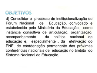 d) Consolidar o processo de institucionalização do
Fórum Nacional de Educação, convocado e
estabelecido pelo Ministério da Educação, como
instância consultiva de articulação, organização,
acompanhamento da política nacional de
educação e, especialmente , da efetivação do
PNE, de coordenação permanente das próximas
conferências nacionais de educação no âmbito do
Sistema Nacional de Educação.
 