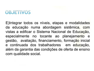 E)Integrar todos os níveis, etapas e modalidades
da educação numa abordagem sistêmica, com
vistas a edificar o Sistema Nacional de Educação,
especialmente no tocante ao planejamento e
gestão, avaliação, financiamento, formação inicial
e continuada dos trabalhadores em educação,
além da garantia das condições de oferta de ensino
com qualidade social.
 
