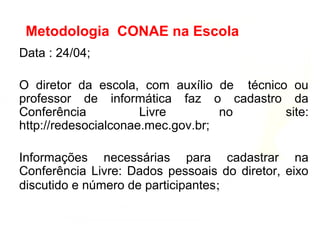 Data : 24/04;
O diretor da escola, com auxílio de técnico ou
professor de informática faz o cadastro da
Conferência Livre no site:
http://redesocialconae.mec.gov.br;
Informações necessárias para cadastrar na
Conferência Livre: Dados pessoais do diretor, eixo
discutido e número de participantes;
Metodologia CONAE na Escola
 