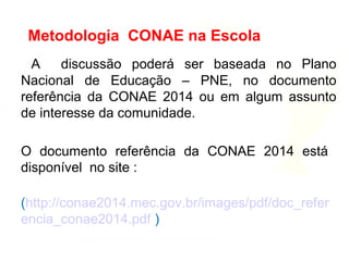 A discussão poderá ser baseada no Plano
Nacional de Educação – PNE, no documento
referência da CONAE 2014 ou em algum assunto
de interesse da comunidade.
O documento referência da CONAE 2014 está
disponível no site :
(http://conae2014.mec.gov.br/images/pdf/doc_refer
encia_conae2014.pdf )
Metodologia CONAE na Escola
 