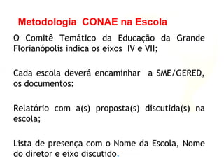 O Comitê Temático da Educação da Grande
Florianópolis indica os eixos IV e VII;
Cada escola deverá encaminhar a SME/GERED,
os documentos:
Relatório com a(s) proposta(s) discutida(s) na
escola;
Lista de presença com o Nome da Escola, Nome
do diretor e eixo discutido.
Metodologia CONAE na Escola
 