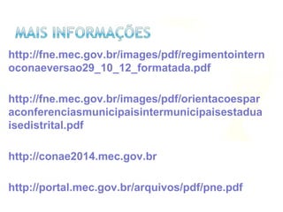 http://fne.mec.gov.br/images/pdf/regimentointern
oconaeversao29_10_12_formatada.pdf
http://fne.mec.gov.br/images/pdf/orientacoespar
aconferenciasmunicipaisintermunicipaisestadua
isedistrital.pdf
http://conae2014.mec.gov.br
http://portal.mec.gov.br/arquivos/pdf/pne.pdf
 