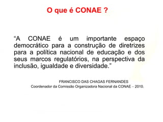 O que é CONAE ?
“A CONAE é um importante espaço
democrático para a construção de diretrizes
para a política nacional de educação e dos
seus marcos regulatórios, na perspectiva da
inclusão, igualdade e diversidade.”
FRANCISCO DAS CHAGAS FERNANDES
Coordenador da Comissão Organizadora Nacional da CONAE – 2010.
 