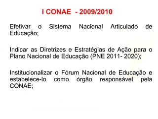 I CONAE - 2009/2010
Efetivar o Sistema Nacional Articulado de
Educação;
Indicar as Diretrizes e Estratégias de Ação para o
Plano Nacional de Educação (PNE 2011- 2020);
Institucionalizar o Fórum Nacional de Educação e
estabelece-lo como órgão responsável pela
CONAE;
 