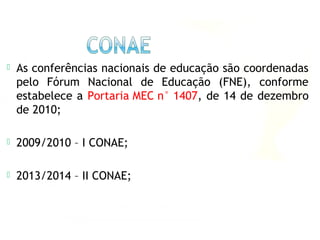  As conferências nacionais de educação são coordenadas
pelo Fórum Nacional de Educação (FNE), conforme
estabelece a Portaria MEC n° 1407, de 14 de dezembro
de 2010;
 2009/2010 – I CONAE;
 2013/2014 – II CONAE;
 