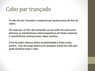Cabo par trançado
O cabo de par trançado é composto por quatro pares de fios de
cobre.
Em cada par, os fios são trançados um ao redor do outro para
diminuir as interferências eletromagnéticas de fontes externas
e interferências mútuas entre cabos vizinhos.
O fio de cobre oferece ótima condutividade e baixo custo,
porém, uma descarga elétrica em qualquer ponto da rede que
pode danificar toda a rede.
 