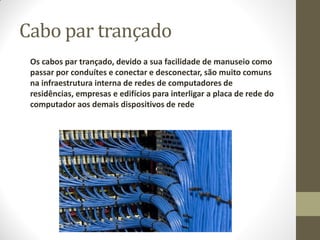 Cabo par trançado
Os cabos par trançado, devido a sua facilidade de manuseio como
passar por conduítes e conectar e desconectar, são muito comuns
na infraestrutura interna de redes de computadores de
residências, empresas e edifícios para interligar a placa de rede do
computador aos demais dispositivos de rede
 