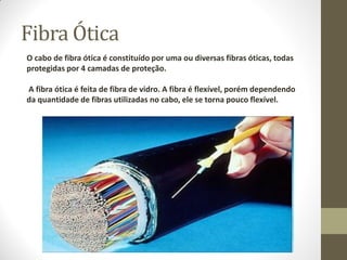 Fibra Ótica
O cabo de fibra ótica é constituído por uma ou diversas fibras óticas, todas
protegidas por 4 camadas de proteção.
A fibra ótica é feita de fibra de vidro. A fibra é flexível, porém dependendo
da quantidade de fibras utilizadas no cabo, ele se torna pouco flexível.
 