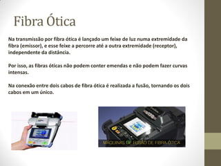 Fibra Ótica
Na transmissão por fibra ótica é lançado um feixe de luz numa extremidade da
fibra (emissor), e esse feixe a percorre até a outra extremidade (receptor),
independente da distância.
Por isso, as fibras óticas não podem conter emendas e não podem fazer curvas
intensas.
Na conexão entre dois cabos de fibra ótica é realizada a fusão, tornando os dois
cabos em um único.
 