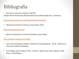 Bibliografia
• Electronic Industries Alliance EIA/TIA
(Orgão Norte-Americano Responsável pela padronização dos sistemas):
http://www.eciaonline.org/eiastandards/?3e3ea140
• Telecommunications Industry Association (TIA):
http://www.tiaonline.org/
• Marca Conhecida no ramo de hardware para redes:
http://www.furukawa.com.br/br/
• Livro Comunicação de Dados E Redes de Computadores , 3ª Ed. , Behrouz A.
Forouzan, Editora BookMan;
• Livro Redes, Guia Prático 2ª Ed. , Carlos E. Morimoto, 2011, Editora: GDH
Press e Sul Editores.
 