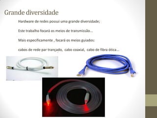 Grande diversidade
Hardware de redes possui uma grande diversidade;
Este trabalho focará os meios de transmissão...
Mais especificamente , focará os meios guiados:
cabos de rede par trançado, cabo coaxial, cabo de fibra ótica...
 