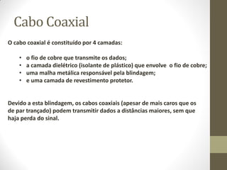 Cabo Coaxial
O cabo coaxial é constituído por 4 camadas:
• o fio de cobre que transmite os dados;
• a camada dielétrico (isolante de plástico) que envolve o fio de cobre;
• uma malha metálica responsável pela blindagem;
• e uma camada de revestimento protetor.
Devido a esta blindagem, os cabos coaxiais (apesar de mais caros que os
de par trançado) podem transmitir dados a distâncias maiores, sem que
haja perda do sinal.
 