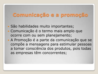 Comunicação e a promoção
 São habilidades muito importantes;
 Comunicação é o termo mais amplo que
ocorre com ou sem planejamento;
 A Promoção é a parte da comunicação que se
compõe a mensagens para estimular pessoas
a tomar consciência dos produtos, pois todas
as empresas têm concorrentes;
 