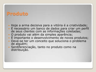 Produto
 Hoje a arma decisiva para a vitória é a criatividade;
 É necessário um banco de dados para criar um perfil
de seus clientes com as informações coletadas;
 O produto vai além da simples aparência;
 È importante o desenvolvimento de novos produtos;
 Deve-se ter um conceito que soluciona o problema
de alguém;
 Serdiferenciação, tanto no produto como na
distribuição.
 