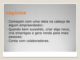 Negócios
 Começam com uma ideia na cabeça de
algum empreendedor;
 Quando bem sucedido, criar algo novo,
cria empregos e gera renda para mais
pessoas;
 Conta com colaboradores.
 