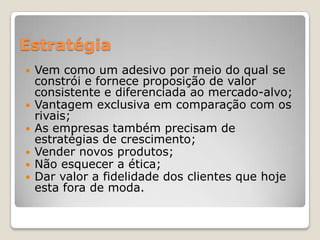 Estratégia
 Vem como um adesivo por meio do qual se
constrói e fornece proposição de valor
consistente e diferenciada ao mercado-alvo;
 Vantagem exclusiva em comparação com os
rivais;
 As empresas também precisam de
estratégias de crescimento;
 Vender novos produtos;
 Não esquecer a ética;
 Dar valor a fidelidade dos clientes que hoje
esta fora de moda.
 