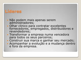 Líderes
 Não podem mais apenas serem
administradores;
 Olhar clinico para contratar excelentes
fornecedores, empregados, distribuidores e
revendedores;
 Transformar a empresa numa vencedora
para todos os seus parceiros;
 Construir sua marca e ganhar seu mercado;
 Acompanhar a evolução e a mudança dentro
e fora da empresa.
 