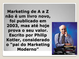 Marketing de A a Z
não é um livro novo,
foi publicado em
2003, mas até hoje
prova o seu valor.
Escrito por Philip
Kotler, considerado
o “pai do Marketing
Moderno”
 