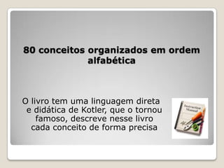 80 conceitos organizados em ordem
alfabética
O livro tem uma linguagem direta
e didática de Kotler, que o tornou
famoso, descreve nesse livro
cada conceito de forma precisa
 